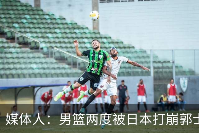 媒体人：男篮两度被日本打崩郭士强应担责 我觉得可以提前换帅